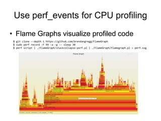 Use perf_events for CPU profiling
• Flame Graphs visualize profiled code
$ git clone --depth 1 https://github.com/brendangregg/FlameGraph
$ sudo perf record -F 99 -a -g -- sleep 30
$ perf script | ./FlameGraph/stackcollapse-perf.pl | ./FlameGraph/flamegraph.pl > perf.svg
 