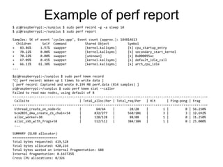 Example of perf report
$ pi@raspberrypi:~/sunplus $ sudo perf record -g -a sleep 10
$ pi@raspberrypi:~/sunplus $ sudo perf report
Samples: 5K of event 'cycles:ppp', Event count (approx.): 184814613
Children Self Command Shared Object Symbol
+ 83.86% 1.97% swapper [kernel.kallsyms] [k] cpu_startup_entry
+ 70.22% 0.00% swapper [kernel.kallsyms] [k] secondary_start_kernel
+ 70.22% 0.00% swapper [unknown] [k] 0x000095ac
+ 67.09% 0.45% swapper [kernel.kallsyms] [k] default_idle_call
+ 66.11% 61.30% swapper [kernel.kallsyms] [k] arch_cpu_idle
...
$pi@raspberrypi:~/sunplus $ sudo perf kmem record
^C[ perf record: Woken up 1 times to write data ]
[ perf record: Captured and wrote 0.199 MB perf.data (814 samples) ]
pi@raspberrypi:~/sunplus $ sudo perf kmem stat --caller
Failed to read max nodes, using default of 8
---------------------------------------------------------------------------------------------------------
Callsite | Total_alloc/Per | Total_req/Per | Hit | Ping-pong | Frag
---------------------------------------------------------------------------------------------------------
kthread_create_on_node+5c | 64/64 | 28/28 | 1 | 0 | 56.250%
bcm2835_dma_create_cb_chain+54 | 832/277 | 560/186 | 3 | 3 | 32.692%
alloc_worker+30 | 128/128 | 88/88 | 1 | 0 | 31.250%
alloc_skb_with_frags+58 | 512/512 | 384/384 | 1 | 0 | 25.000%
...
SUMMARY (SLAB allocator)
========================
Total bytes requested: 419,528
Total bytes allocated: 420,216
Total bytes wasted on internal fragmentation: 688
Internal fragmentation: 0.163725%
Cross CPU allocations: 0/326
 