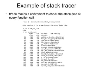Example of stack tracer
• ftrace makes it convenient to check the stack size at
every function call
# echo 1 > /proc/sys/kernel/stack_tracer_enabled
After running it for a few minutes, the output looks like:
# cat stack_max_size
2928
# cat stack_trace
Depth Size Location (18 entries)
----- ---- --------
0) 2928 224 update_sd_lb_stats+0xbc/0x4ac
1) 2704 160 find_busiest_group+0x31/0x1f1
2) 2544 256 load_balance+0xd9/0x662
3) 2288 80 idle_balance+0xbb/0x130
4) 2208 128 __schedule+0x26e/0x5b9
5) 2080 16 schedule+0x64/0x66
6) 2064 128 schedule_timeout+0x34/0xe0
7) 1936 112 wait_for_common+0x97/0xf1
8) 1824 16 wait_for_completion+0x1d/0x1f
9) 1808 128 flush_work+0xfe/0x119
10) 1680 16 tty_flush_to_ldisc+0x1e/0x20
11) 1664 48 input_available_p+0x1d/0x5c
12) 1616 48 n_tty_poll+0x6d/0x134
13) 1568 64 tty_poll+0x64/0x7f
14) 1504 880 do_select+0x31e/0x511
15) 624 400 core_sys_select+0x177/0x216
16) 224 96 sys_select+0x91/0xb9
17) 128 128 system_call_fastpath+0x16/0x1b
 