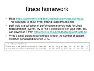 ftrace homework
• Read https://www.kernel.org/doc/Documentation/trace/events.txt
This document is about event tracing (static tracepoints)
• perf-tools is a collection of performance analysis tools for Linux
ftrace and perf_events. Try to find a good use of it in your work. You
can download it from https://github.com/brendangregg/perf-tools.git
• Write a small program using ftrace to track the number of context
switches per second for each CPU.
$ sudo ./ftrace_ctxt_switches.py
...
Duration (sec): 61.386, Context switches (per sec): CPU0: 1130 ( 18) CPU1: 5875 ( 96) CPU2: 183 ( 3) CPU3: 230 ( 4)
Duration (sec): 63.784, Context switches (per sec): CPU0: 1138 ( 18) CPU1: 6028 ( 95) CPU2: 188 ( 3) CPU3: 230 ( 4)
...
 