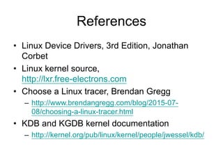 References
• Linux Device Drivers, 3rd Edition, Jonathan
Corbet
• Linux kernel source,
http://lxr.free-electrons.com
• Choose a Linux tracer, Brendan Gregg
– http://www.brendangregg.com/blog/2015-07-
08/choosing-a-linux-tracer.html
• KDB and KGDB kernel documentation
– http://kernel.org/pub/linux/kernel/people/jwessel/kdb/
 