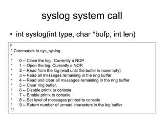 syslog system call
• int syslog(int type, char *bufp, int len)
/*
* Commands to sys_syslog:
*
* 0 -- Close the log. Currently a NOP.
* 1 -- Open the log. Currently a NOP.
* 2 -- Read from the log (wait until the buffer is nonempty)
* 3 -- Read all messages remaining in the ring buffer
* 4 -- Read and clear all messages remaining in the ring buffer
* 5 -- Clear ring buffer.
* 6 -- Disable printk to console
* 7 -- Enable printk to console
* 8 -- Set level of messages printed to console
* 9 -- Return number of unread characters in the log buffer
*/
 