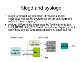 Klogd and syslogd
• Klogd is “kernel log daemon”. It receives kernel
messages via syslog system call (or /proc/kmsg) and
redirect them to syslogd
• syslogd differentiate messages by facility.priority (ex.
LOG_KERN.LOG_ERR) and consults /etc/syslog.conf to
know how to deal with them (discard or save in a file)
Kernel
Log buffer
/proc/kmsg
sys_syslog()
klogd
syslogd
file
files
Kernel space User space
C library:
openlog()
closelog()
syslog()
other
daemons
 