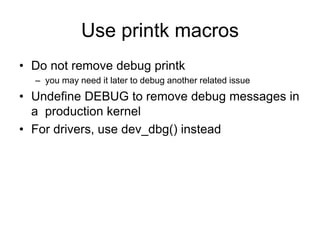 Use printk macros
• Do not remove debug printk
– you may need it later to debug another related issue
• Undefine DEBUG to remove debug messages in
a production kernel
• For drivers, use dev_dbg() instead
 