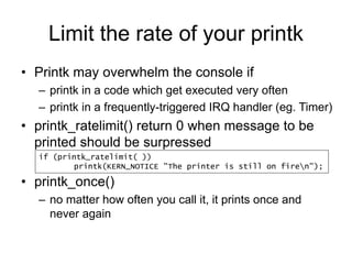 Limit the rate of your printk
• Printk may overwhelm the console if
– printk in a code which get executed very often
– printk in a frequently-triggered IRQ handler (eg. Timer)
• printk_ratelimit() return 0 when message to be
printed should be surpressed
• printk_once()
– no matter how often you call it, it prints once and
never again
if (printk_ratelimit( ))
printk(KERN_NOTICE "The printer is still on firen");
 