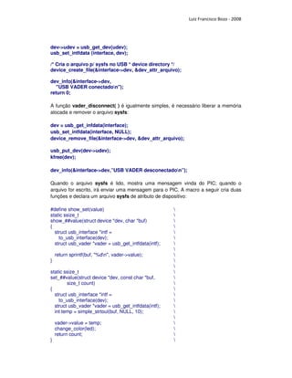 Luiz Francisco Bozo - 2008




dev->udev = usb_get_dev(udev);
usb_set_intfdata (interface, dev);

/* Cria o arquivo p/ sysfs no USB * device directory */
device_create_file(&interface->dev, &dev_attr_arquivo);

dev_info(&interface->dev,
   "USB VADER conectadon");
return 0;

A função vader_disconnect( ) é igualmente simples, é necessário liberar a memória
alocada e remover o arquivo sysfs:

dev = usb_get_infdata(interface);
usb_set_intfdata(interface, NULL);
device_remove_file(&interface->dev, &dev_attr_arquivo);

usb_put_dev(dev->udev);
kfree(dev);

dev_info(&interface->dev,”USB VADER desconectadon”);

Quando o arquivo sysfs é lido, mostra uma mensagem vinda do PIC; quando o
arquivo for escrito, irá enviar uma mensagem para o PIC. A macro a seguir cria duas
funções e declara um arquivo sysfs de atributo de dispositivo:

#define show_set(value)                               
static ssize_t                                        
show_##value(struct device *dev, char *buf)           
{                                                     
  struct usb_interface *intf =                        
    to_usb_interface(dev);                            
  struct usb_vader *vader = usb_get_intfdata(intf);   
                                                      
    return sprintf(buf, "%dn", vader->value);        
}                                                     
                                                      
static ssize_t                                        
set_##value(struct device *dev, const char *buf,      
        size_t count)                                 
{                                                     
  struct usb_interface *intf =                        
    to_usb_interface(dev);                            
  struct usb_vader *vader = usb_get_intfdata(intf);   
  int temp = simple_strtoul(buf, NULL, 10);           
                                                      
    vader->value = temp;                              
    change_color(led);                                
    return count;                                     
}                                                     
 