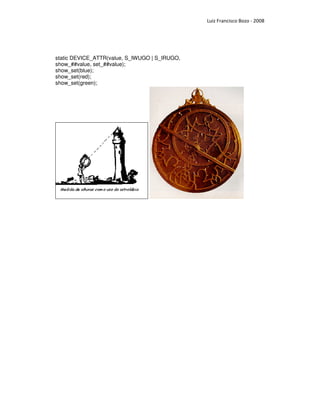 Luiz Francisco Bozo - 2008




static DEVICE_ATTR(value, S_IWUGO | S_IRUGO,
show_##value, set_##value);
show_set(blue);
show_set(red);
show_set(green);
 