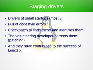 Staging drivers
● Drivers of small startups (mostly)
● Full of codestyle errors
● Checkpatch.pl finds these and identifies them
● The volunteering developer corrects them!
(patching)
● And they have contributed to the success of
Linux! :-)
 