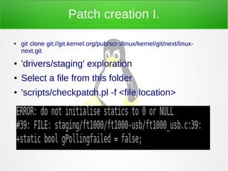Patch creation I.
● git clone git://git.kernel.org/pub/scm/linux/kernel/git/next/linux-
next.git
● 'drivers/staging' exploration
● Select a file from this folder
● 'scripts/checkpatch.pl -f <file location>
 