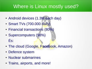 Where is Linux mostly used?
● Android devices (1.3M each day)
● Smart TVs (700.000 daily)
● Financial transactions (80%)
● Supercomputers (98%)
És:
● The cloud (Google, Facebook, Amazon)
● Defence system
● Nuclear submarines
● Trains, airports, and more!
 