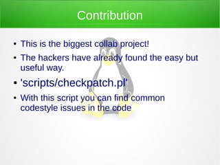 Contribution
● This is the biggest collab project!
● The hackers have already found the easy but
useful way.
● 'scripts/checkpatch.pl'
● With this script you can find common
codestyle issues in the code
 