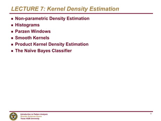Introduction to Pattern Analysis
Ricardo Gutierrez-Osuna
Texas A&M University
1
LECTURE 7: Kernel Density Estimation
g Non-parametric Density Estimation
g Histograms
g Parzen Windows
g Smooth Kernels
g Product Kernel Density Estimation
g The Naïve Bayes Classifier
 