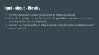 Input - uinput - libevdev
● Permite manipular o subsistema de input da camada do usuário
● Com ele, é possível criar um “device virtual”, possibilitando enviar eventos para o
Servidor de Tela (X11 ou Wayland)
● Libevdev serve para facilitar o setup do uinput, podendo de forma fácil monitorar
e enviar eventos
 