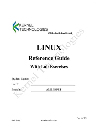 Page 1 of 274
UNIX Basics www.kerrneltech.com
(Skilled with Excellence)
LINUX
Reference Guide
With Lab Exercises
Student Name:
Batch:
Branch: AMEERPET
 