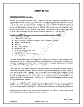 Page 10 of 274
UNIX Basics www.kerrneltech.com
HISTORY OF UNIX
In the beginning, there was AT&T.
Bell Labs’ Ken Thompson developed UNIX in 1969 so he could play games on a scavenged DEC PDP-7.
With the help of Dennis Ritchie, the inventor of the “C” programing language, Ken rewrote UNIX entirely
in “C” so that it could be used on different computers. In 1974, the OS was licensed to universities for
educational purposes. Over the years, hundreds of people added and improved upon the system, and it
spread into the commercial world. Dozens of different UNIX “flavors” appeared, each with unique
qualities, yet still having enough similarities to the original AT&T version. All of the “flavors” were based
on either AT&T’s System V or Berkeley System Distribution (BSD) UNIX, or a hybrid of both.
During the late 1980’s there were several of commercial implementations of UNIX:
 Apple Computer’s A/UX
 AT&T’s System V Release 3
 Digital Equipment Corporation’s Ultrix and OSF/1 (renamed to DEC UNIX)
 Hewlett Packard’s HP-UX
 IBM’s AIX
 Lynx’s Real-Time UNIX
 NeXT’s NeXTStep
 Santa Cruz Operation’s SCO UNIX
 Silicon Graphics’ IRIX
 SUN Microsystems’ SUN OS and Solaris
 and dozens more.
The Open Standards Foundation is a UNIX industry organization designed to keep the various UNIX
flavors working together. They created operating systems guidelines called POSIX to encourage inter-
operability of applications from one flavor of UNIX to another. Portability of applications to different
gave UNIX a distinct advantage over its mainframe competition.
Then came the GUIs. Apple’s Macintosh operating system and Microsoft’s Windows operating
environment simplified computing tasks, and made computers more appealing to a larger number of
users. UNIX wizards enjoyed the power of the command line interface, but acknowledged the difficult
learning curve for new users. The Athena Project at MIT developed the X Windows Graphical User
Interface for UNIX computers. Also known as the X11 environment, corporations developed their own
“flavors” of the UNIX GUIs based on X11. Eventually, a GUI standard called Motif was generally accepted
by the corporations and academia.
During the late 1990’s Microsoft’s Windows NT operating system started encroaching into traditional
UNIX businesses such as banking and high-end graphics. Although not as reliable as UNIX, NT became
popular because of the lower learning curve and its similarities to Windows 95 and 98. Many traditional
UNIX companies, such as DEC and Silicon Graphics, abandoned their OS for NT. Others, such as SUN,
focused their efforts on niche markets, such as the Internet.
 