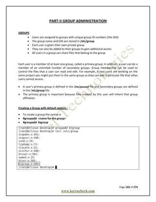 Page 103 of 274
www.kerrneltech.com
PART-II GROUP ADMINISTRATION
GROUPS
 Users are assigned to groups with unique group ID numbers (the GID)
 The group name and GID are stored in /etc/group
 Each user is given their own private group
 They can also be added to their groups to gain additional access
 All users in a group can share files that belong to the group
Each user is a member of at least one group, called a primary group. In addition, a user can be a
member of an unlimited number of secondary groups. Group membership can be used to
control the files that a user can read and edit. For example, if two users are working on the
same project you might put them in the same group so they can edit a particular file that other
users cannot access.
 A user’s primary group is defined in the /etc/passwd file and Secondary groups are defined
in the /etc/group file.
 The primary group is important because files created by this user will inherit that group
affiliation.
Creating a Group with default options :
 To create a group the syntax is
 #groupadd <name for the group>
 #groupadd ktgroup
 