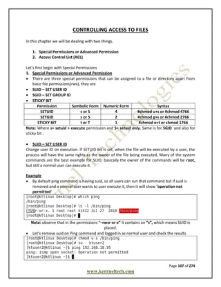 Page 107 of 274
www.kerrneltech.com
CONTROLLING ACCESS TO FILES
In this chapter we will be dealing with two things.
1. Special Permissions or Advanced Permission
2. Access Control List (ACL)
Let’s first begin with Special Permissions
1. Special Permissions or Advanced Permission
 There are three special permissions that can be assigned to a file or directory apart from
basic file permissions(rwx), they are
 SUID – SET USER ID
 SGID – SET GROUP ID
 STICKY BIT
Permission Symbolic Form Numeric Form Syntax
SETUID s or S 4 #chmod u+s or #chmod 4766
SETGID s or S 2 #chmod g+s or #chmod 2766
STICKY BIT t or T 1 #chmod o+t or chmod 1766
Note: Where s= setuid + execute permission and S= setuid only. Same is for SGID and also for
sticky bit .
 SUID – SET USER ID
Change user ID on execution. If SETUID bit is set, when the file will be executed by a user, the
process will have the same rights as the owner of the file being executed. Many of the system
commands are the best example for SUID, basically the owner of the commands will be root,
but still a normal user can execute it.
Example
 By default ping command is having suid, so all users can run that command but if suid is
removed and a normal user wants to user execute it, then it will show 'operation not
permitted'
Note: observe that in the permissions “–rwsr-xr-x” it contains an “s”, which means SUID is
placed.
 Let’s remove suid on Ping command and logged in as normal user and check the results
 