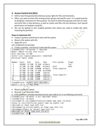 Page 109 of 274
www.kerrneltech.com
2. Access Control List (ACL)
 Define more fine-grained discretionary access rights for files and directories.
 Often, you want to share files among certain groups and specific users. It is a good practice
to designate a directory for that purpose. You want to allow those groups and users to read,
and write files in that directory, as well as create new files into the directory. Such special
permissions can be given using ACL.
 ACL can be applied on ACL enabled partition that means you need to enable ACL while
mounting the partition.
Steps to implement ACL
 Create a partition and format it with ext4 file system
 Mount a file system with ACL
 Apply ACL on it.
Let’s implement it practically.
 Create a partition and format it with ext4 file system
 Mount it with ACL option
 #mount –o acl /dev/sda7 /ktdir
 If the partition is already mounted and you want add acl on it use following command
 