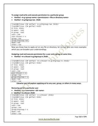 Page 112 of 274
www.kerrneltech.com
To assign read write and execute permission to a particular group
 #setfacl –m g:<group name>:<permissions> <file or directory name>
 #setfacl –m g:ktgroup:rwx /ktdir
Now you know how to apply acl on any file or directory, let me just give one more examples
which you can broaden your understandings.
Assigning read and execute permission for a user and a group at same time.
 #setfacl –m u:ktuser:rx,g:ktgroup:rx /ktdir
Likewise you can explore applying acl to any user, group, or others in many ways.
Removing acl for a particular user
 #setfacl –x u:<username> <dir name>
 #setfacl –x u:ktuser /ktdir
 