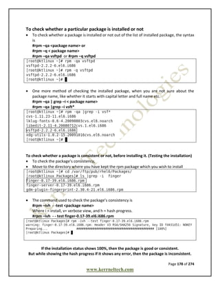 Page 178 of 274
www.kerrneltech.com
To check whether a particular package is installed or not
 To check whether a package is installed or not out of the list of installed package, the syntax
is
#rpm –qa <package name> or
#rpm –q < package name>
#rpm –qa vsftpd or #rpm –q vsftpd
 One more method of checking the installed package, when you are not sure about the
package name, like whether it starts with capital letter and full name etc.
#rpm –qa | grep –i < package name>
#rpm –qa |grep –i vsft*
To check whether a package is consistent or not, before installing it. (Testing the installation)
 To check the package’s consistency,
 Move to the directory where you have kept the rpm package which you wish to install
 The command used to check the package’s consistency is
#rpm –ivh - -test <package name>
Where i = install, v= verbose view, and h = hash progress.
#rpm –ivh - - test finger-0.17-39.el6.i686.rpm
If the installation status shows 100%, then the package is good or consistent.
But while showing the hash progress if it shows any error, then the package is inconsistent.
 