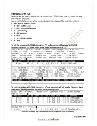 Page 210 of 274
www.kerrneltech.com
Interacting with TOP
Now that we are able to understand the output from TOP lets learn how to change the way
the output is displayed.
Just press the following key while running top and the output will be sorted in real time.
 M – Sort by memory usage
 P – Sort by CPU usage
 T – Sort by cumulative time
 z – Color display
 k – Kill a process
 q – quit
 r – to renice a process
 h - help
To kill the process with PID 21, then press “k” and a prompt will ask you for the PID
number, and enter 21. When asked about singal number give 9 or 15
To renice a process with PID 4, then press “r” and a prompt will ask you for PID enter 4 and
press enter. When prompted for renice value give any value .
Find out more on top command from internet and keep practicing
 
