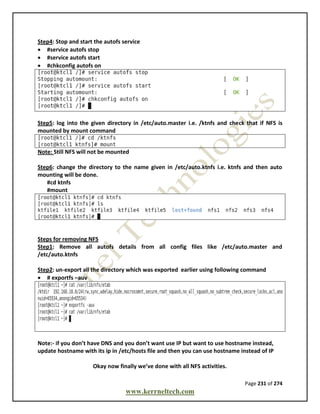 Page 231 of 274
www.kerrneltech.com
Step4: Stop and start the autofs service
 #service autofs stop
 #service autofs start
 #chkconfig autofs on
Step5: log into the given directory in /etc/auto.master i.e. /ktnfs and check that if NFS is
mounted by mount command
Note: Still NFS will not be mounted
Step6: change the directory to the name given in /etc/auto.ktnfs i.e. ktnfs and then auto
mounting will be done.
#cd ktnfs
#mount
Steps for removing NFS
Step1: Remove all autofs details from all config files like /etc/auto.master and
/etc/auto.ktnfs
Step2: un-export all the directory which was exported earlier using following command
 # exportfs –auv
Note:- if you don’t have DNS and you don’t want use IP but want to use hostname instead,
update hostname with its ip in /etc/hosts file and then you can use hostname instead of IP
Okay now finally we’ve done with all NFS activities.
 