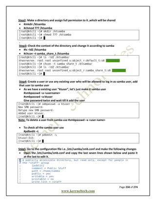 Page 234 of 274
www.kerrneltech.com
Step2: Make a directory and assign full permission to it ,which will be shared
 #mkdir /ktsamba
 #chmod 777 /ktsamba
.
Step3: Check the context of the directory and change it according to samba
 #ls –ldZ /ktsamba
 #chcon –t samba_share_t /ktsamba
Step4: Create a user or use any existing user who will be allowed to log in as samba user, add
that user to samba user
 As we have a existing user “ktuser”, let’s just make it samba user
#smbpasswd –a <username>
#smbpasswd –a ktuser
Give password twice and wait till it add the user
Note: To delete a user from samba use #smbpasswd –x <user name>
 To check all the samba user use
#pdbedit –L
Step5: Go to the configuration file i.e. /etc/samba/smb.conf and make the following changes
 Open the /etc/samba/smb.conf and copy the last seven lines shown below and paste it
at the last to edit it.
 