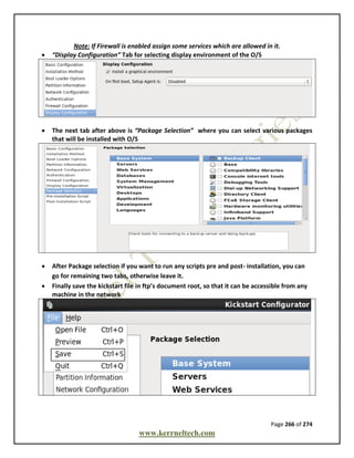 Page 266 of 274
www.kerrneltech.com
Note: If Firewall is enabled assign some services which are allowed in it.
 “Display Configuration” Tab for selecting display environment of the O/S
 The next tab after above is “Package Selection” where you can select various packages
that will be installed with O/S
 After Package selection if you want to run any scripts pre and post- installation, you can
go for remaining two tabs, otherwise leave it.
 Finally save the kickstart file in ftp’s document root, so that it can be accessible from any
machine in the network
 