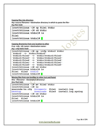 Page 36 of 274
www.kerrneltech.com
Copying files into directory
#cp <source filename> <destination directory in which to paste the file>
#cp file1 ktdir
Copying directories from one location to other
# cp –rvfp <dir name> <destination name>
#cp –rvfp ktdir2 ktdir
Moving files from one location to other (cut and Paste)
#mv <filename> <Destination directory>
#mv file2 ktdir
 