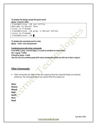 Page 43 of 274
www.kerrneltech.com
To display the things except the given word:
#grep –v kernel ktfile
To display the searched word in color
#grep --color root /etc/passwd
Combining grep with other commands
# cat ktfile | grep –I kernel (pipe | is used to combine to commands)
#ls –l |grep –I ktfile
# ifconfi g |grep –I eth0
Like this we can combine grep with many commands which we will see in later chapters
Filter Commands:
 Filter commands are used to filter the output so that the required things can easily be
picked up. The commands which are used to filter the output are
#less
#more
#head
#tail
#sort
#cut
#sed
 