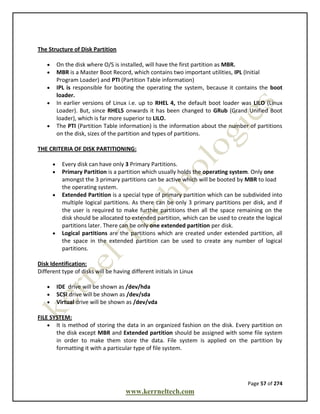 Page 57 of 274
www.kerrneltech.com
The Structure of Disk Partition
 On the disk where O/S is installed, will have the first partition as MBR.
 MBR is a Master Boot Record, which contains two important utilities, IPL (Initial
Program Loader) and PTI (Partition Table information)
 IPL is responsible for booting the operating the system, because it contains the boot
loader.
 In earlier versions of Linux i.e. up to RHEL 4, the default boot loader was LILO (Linux
Loader). But, since RHEL5 onwards it has been changed to GRub (Grand Unified Boot
loader), which is far more superior to LILO.
 The PTI (Partition Table information) is the information about the number of partitions
on the disk, sizes of the partition and types of partitions.
THE CRITERIA OF DISK PARTITIONING:
 Every disk can have only 3 Primary Partitions.
 Primary Partition is a partition which usually holds the operating system. Only one
amongst the 3 primary partitions can be active which will be booted by MBR to load
the operating system.
 Extended Partition is a special type of primary partition which can be subdivided into
multiple logical partitions. As there can be only 3 primary partitions per disk, and if
the user is required to make further partitions then all the space remaining on the
disk should be allocated to extended partition, which can be used to create the logical
partitions later. There can be only one extended partition per disk.
 Logical partitions are the partitions which are created under extended partition, all
the space in the extended partition can be used to create any number of logical
partitions.
Disk Identification:
Different type of disks will be having different initials in Linux
 IDE drive will be shown as /dev/hda
 SCSI drive will be shown as /dev/sda
 Virtual drive will be shown as /dev/vda
FILE SYSTEM:
 It is method of storing the data in an organized fashion on the disk. Every partition on
the disk except MBR and Extended partition should be assigned with some file system
in order to make them store the data. File system is applied on the partition by
formatting it with a particular type of file system.
 