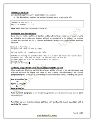Page 62 of 274
www.kerrneltech.com
Deleting a partition
Let’s delete the partition we’ve created above i.e. /dev/sda7
 Use d to delete a partition and specify the device name, in our case it is 7.
Note: Never delete the system partitions i.e. 1-7
Saving the partition changes
Every time you make a partition or delete a partition, the changes made has to be saved using
w, otherwise the creation and deletion will not be considered to be happen. For practice
purpose you can make any no. of partition and delete it and just quit using q so that it will not
be saved.
Updating the partition table without restarting the system
After creating or deleting a partition the changes will be effected in the partition table only
after the restart of the system. But there is a way to avoid this circumstance. We can use
partprobe or partx command to update the partition information without restarting the system
#partprobe /dev/sda
Or
#partx –a /dev/sda
Or
#kpartx /dev/sda
Note: In RHEL6 partprobe is not functioning properly, so it is recommended to use partx
command only.
Now then we have learnt creating a partition. Let’s see how to format a partition with a
particular file system.
 