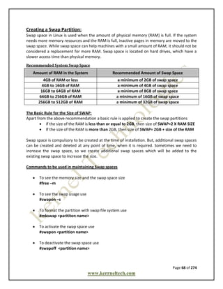 Page 68 of 274
www.kerrneltech.com
Creating a Swap Partition:
Swap space in Linux is used when the amount of physical memory (RAM) is full. If the system
needs more memory resources and the RAM is full, inactive pages in memory are moved to the
swap space. While swap space can help machines with a small amount of RAM, it should not be
considered a replacement for more RAM. Swap space is located on hard drives, which have a
slower access time than physical memory.
Recommended System Swap Space
Amount of RAM in the System Recommended Amount of Swap Space
4GB of RAM or less a minimum of 2GB of swap space
4GB to 16GB of RAM a minimum of 4GB of swap space
16GB to 64GB of RAM a minimum of 8GB of swap space
64GB to 256GB of RAM a minimum of 16GB of swap space
256GB to 512GB of RAM a minimum of 32GB of swap space
The Basic Rule for the Size of SWAP:
Apart from the above recommendation a basic rule is applied to create the swap partitions
 if the size of the RAM is less than or equal to 2GB, then size of SWAP=2 X RAM SIZE
 If the size of the RAM is more than 2GB, then size of SWAP= 2GB + size of the RAM
Swap space is compulsory to be created at the time of installation. But, additional swap spaces
can be created and deleted at any point of time, when it is required. Sometimes we need to
increase the swap space, so we create additional swap spaces which will be added to the
existing swap space to increase the size.
Commands to be used in maintaining Swap spaces
 To see the memory size and the swap space size
#free –m
 To see the swap usage use
#swapon –s
 To format the partition with swap file system use
#mkswap <parititon name>
 To activate the swap space use
#swapon <partition name>
 To deactivate the swap space use
#swapoff <partition name>
 