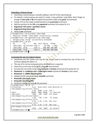 Page 81 of 274
www.kerrneltech.com
Extending a Volume Group
 Extending a volume group is actually adding a new PV to the volume group.
 To extend a volume group we need to create a new partition using fdisk. Don’t forget to
change its hex code to 8e and update the partition table using partx –a command
 Create a PV on the newly created partition using pvcreate command
 Add the partition to the VG using vgextend command, the syntax for it is
 #vgextend <VG name> <partition name>
 #vgextend ktvg /dev/sda8
 Verify it pvs command
Increasing the size of a logical volume
 Sometimes the file system size may be full, so we need to increase the size of the LV to
continue adding the data in it.
 The size of LV can be increased online, no downtime is required.
 Check the current size of the LV by using #df –h command.
 Increase the size of the LV by using lvextend or lvresize command, the syntax for it is
 #lvextend –L <+addition size> </dev/vg/lv name> (syntax for lvresize is also same)
 #lvextend –L +200M /dev/ktvg/ktlv
 Update the file system by using resize2fs command
 #resize2fs /dev/vg/lv name
 #resize2fs /dev/ktvg/ktlv
 Verify the change by using df –h command
 