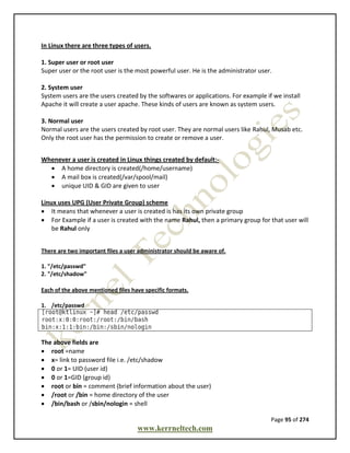 Page 95 of 274
www.kerrneltech.com
In Linux there are three types of users.
1. Super user or root user
Super user or the root user is the most powerful user. He is the administrator user.
2. System user
System users are the users created by the softwares or applications. For example if we install
Apache it will create a user apache. These kinds of users are known as system users.
3. Normal user
Normal users are the users created by root user. They are normal users like Rahul, Musab etc.
Only the root user has the permission to create or remove a user.
Whenever a user is created in Linux things created by default:-
 A home directory is created(/home/username)
 A mail box is created(/var/spool/mail)
 unique UID & GID are given to user
Linux uses UPG (User Private Group) scheme
 It means that whenever a user is created is has its own private group
 For Example if a user is created with the name Rahul, then a primary group for that user will
be Rahul only
There are two important files a user administrator should be aware of.
1. "/etc/passwd"
2. "/etc/shadow"
Each of the above mentioned files have specific formats.
1. /etc/passwd
The above fields are
 root =name
 x= link to password file i.e. /etc/shadow
 0 or 1= UID (user id)
 0 or 1=GID (group id)
 root or bin = comment (brief information about the user)
 /root or /bin = home directory of the user
 /bin/bash or /sbin/nologin = shell
 