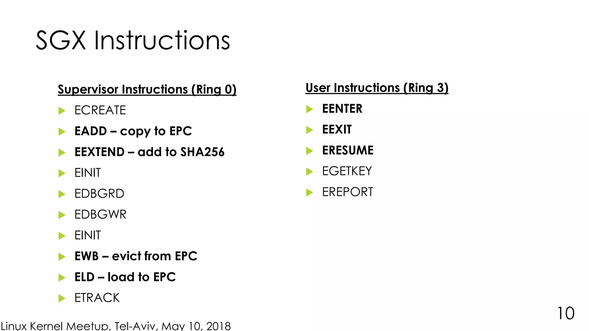 Linux Kernel Meetup, Tel-Aviv, May 10, 2018
SGX Instructions
Supervisor Instructions (Ring 0)
 ECREATE
 EADD – copy to EPC
 EEXTEND – add to SHA256
 EINIT
 EDBGRD
 EDBGWR
 EINIT
 EWB – evict from EPC
 ELD – load to EPC
 ETRACK
10
User Instructions (Ring 3)
 EENTER
 EEXIT
 ERESUME
 EGETKEY
 EREPORT
 