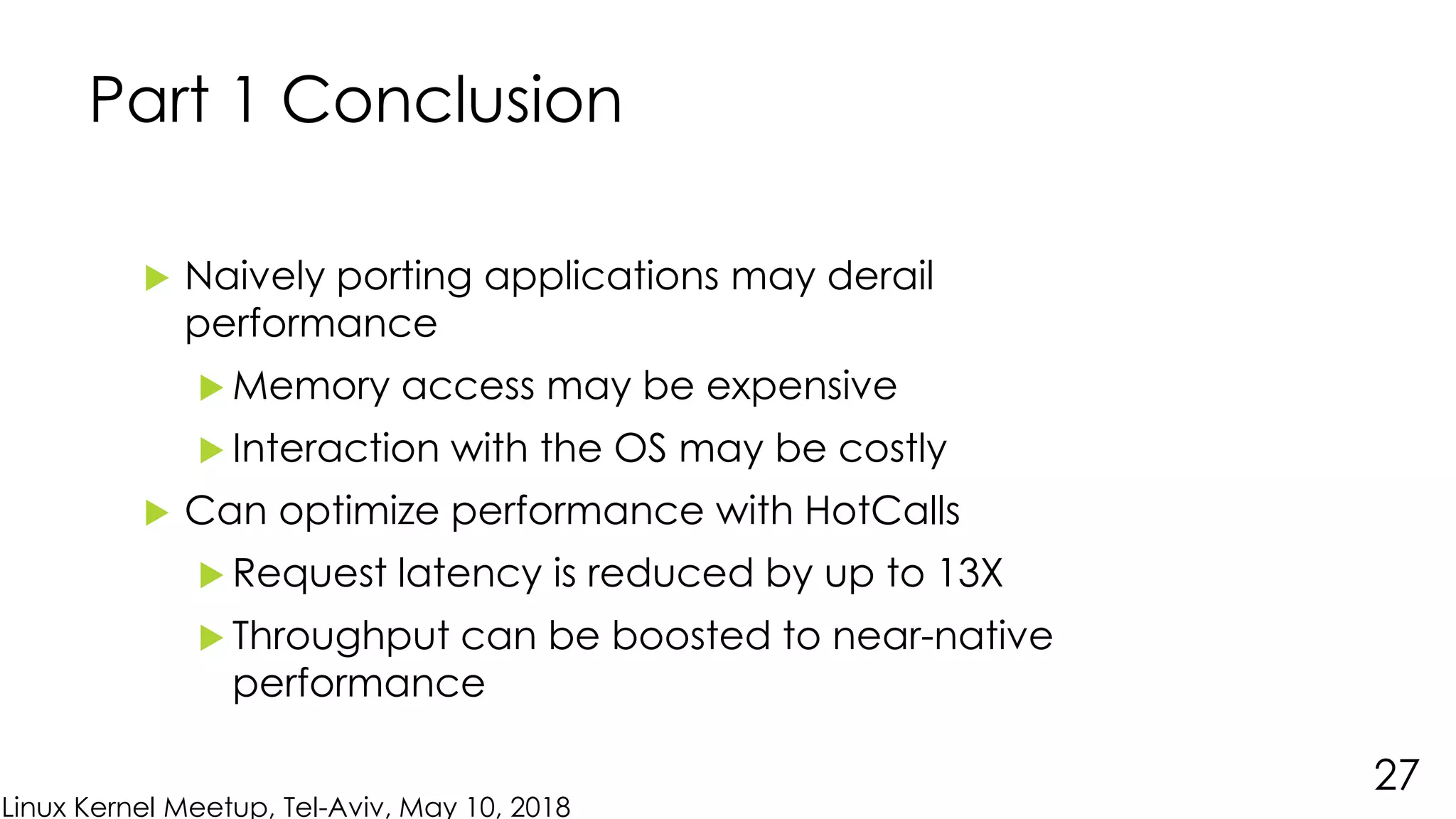 Linux Kernel Meetup, Tel-Aviv, May 10, 2018
Part 1 Conclusion
 Naively porting applications may derail
performance
 Memory access may be expensive
 Interaction with the OS may be costly
 Can optimize performance with HotCalls
 Request latency is reduced by up to 13X
 Throughput can be boosted to near-native
performance
27
 