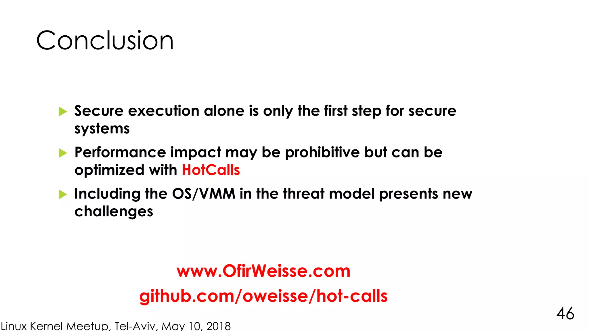 Linux Kernel Meetup, Tel-Aviv, May 10, 2018
 Secure execution alone is only the first step for secure
systems
 Performance impact may be prohibitive but can be
optimized with HotCalls
 Including the OS/VMM in the threat model presents new
challenges
Conclusion
46
www.OfirWeisse.com
github.com/oweisse/hot-calls
 