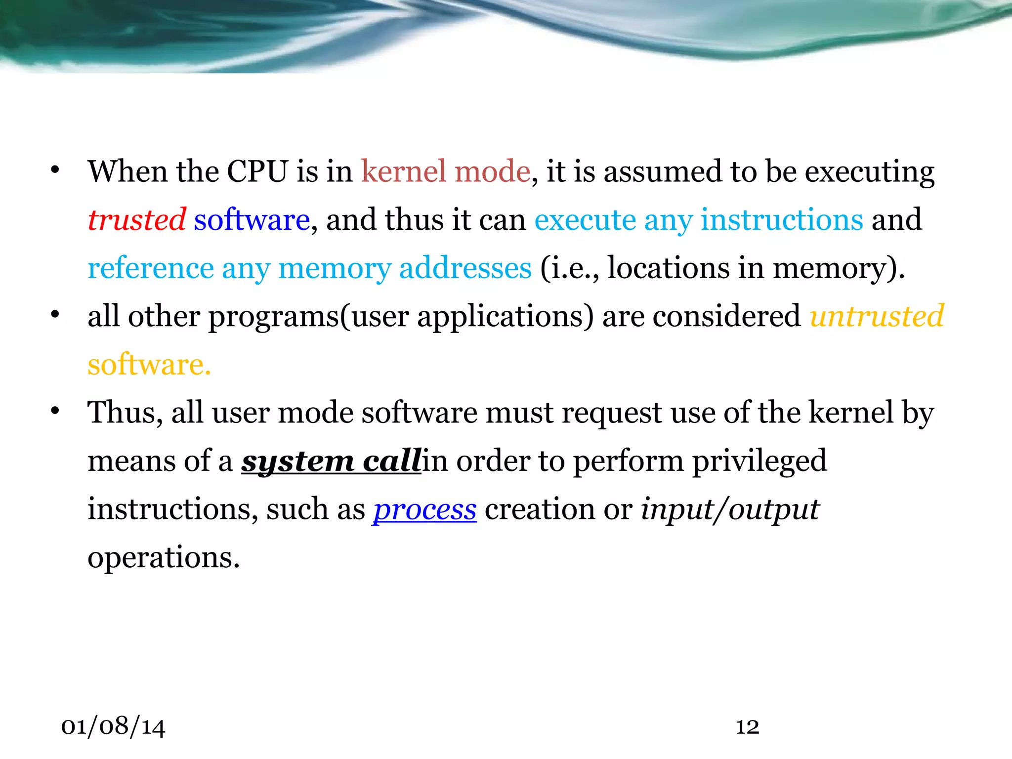 • When the CPU is in kernel mode, it is assumed to be executing trusted software, and thus it can execute any instructions and reference any memory addresses (i.e., locations in memory). • all other programs(user applications) are considered untrusted software. • Thus, all user mode software must request use of the kernel by means of a system callin order to perform privileged instructions, such as process creation or input/output operations. 01/08/14 12 
