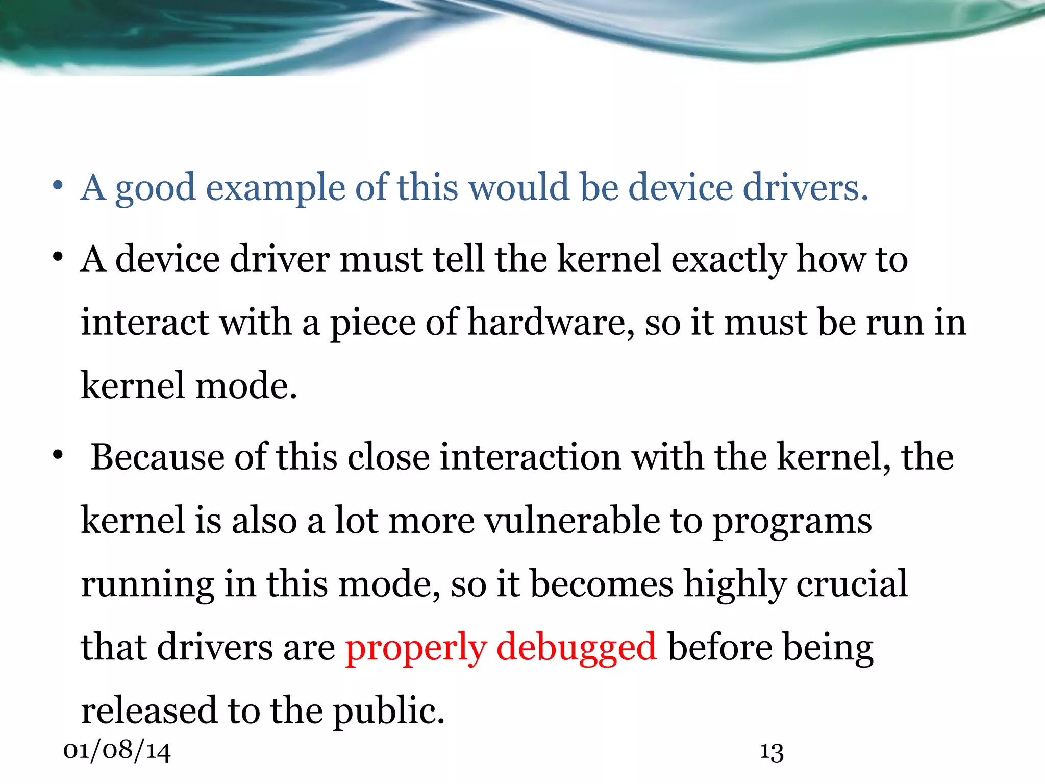 • A good example of this would be device drivers. • A device driver must tell the kernel exactly how to interact with a piece of hardware, so it must be run in kernel mode. • Because of this close interaction with the kernel, the kernel is also a lot more vulnerable to programs running in this mode, so it becomes highly crucial that drivers are properly debugged before being released to the public. 01/08/14 13 