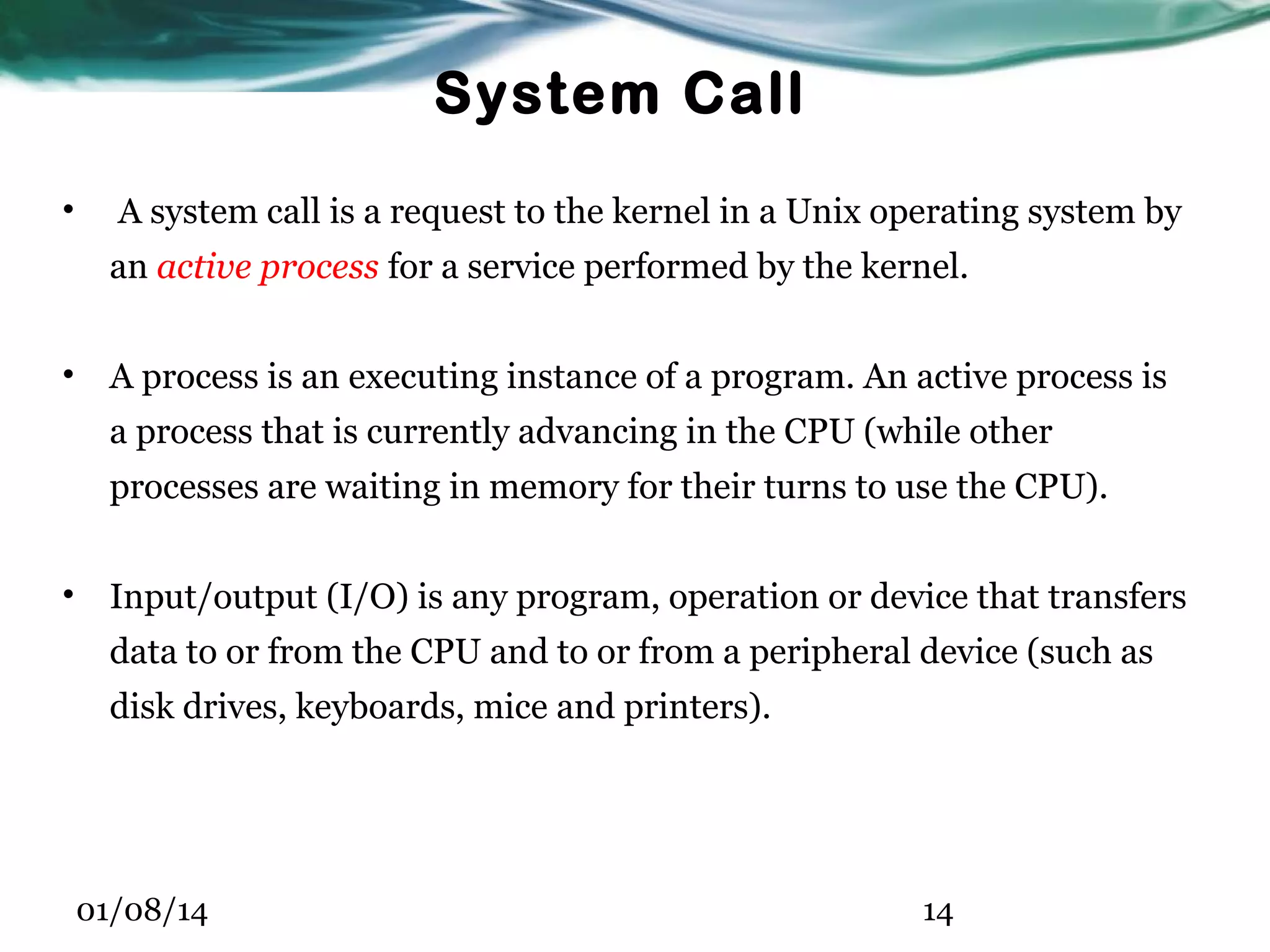 System Call • A system call is a request to the kernel in a Unix operating system by an active process for a service performed by the kernel. • A process is an executing instance of a program. An active process is a process that is currently advancing in the CPU (while other processes are waiting in memory for their turns to use the CPU). • Input/output (I/O) is any program, operation or device that transfers data to or from the CPU and to or from a peripheral device (such as disk drives, keyboards, mice and printers). 01/08/14 14 