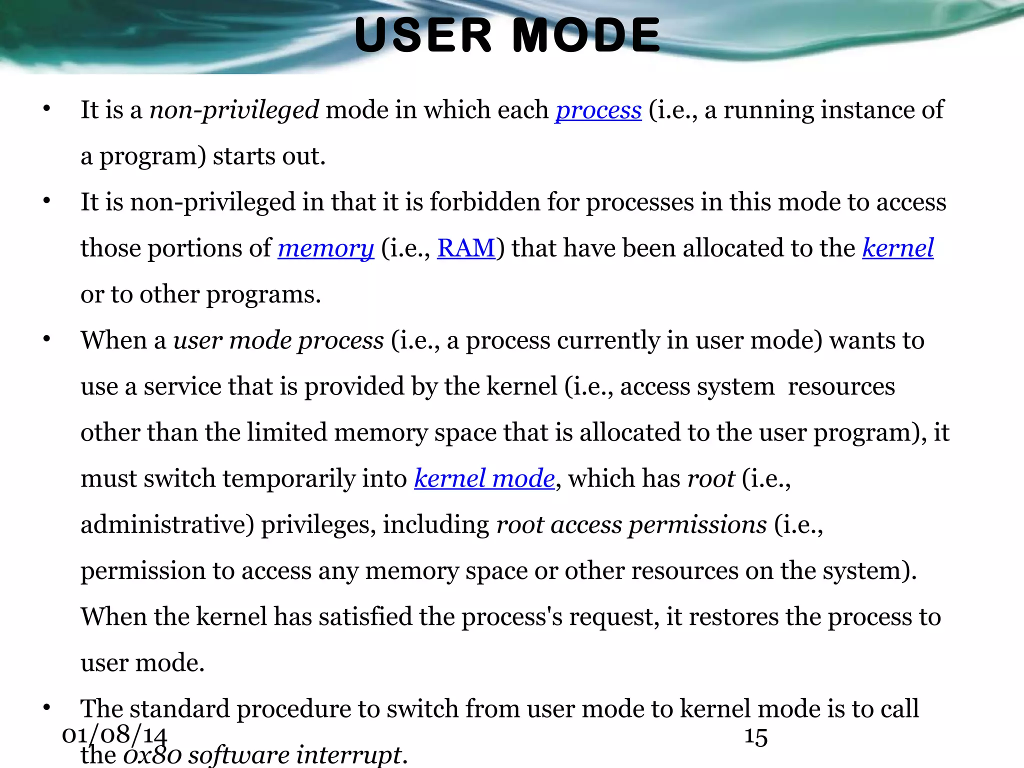 USER MODE • It is a non-privileged mode in which each process (i.e., a running instance of a program) starts out. • It is non-privileged in that it is forbidden for processes in this mode to access those portions of memory (i.e., RAM) that have been allocated to the kernel or to other programs. • When a user mode process (i.e., a process currently in user mode) wants to use a service that is provided by the kernel (i.e., access system resources other than the limited memory space that is allocated to the user program), it must switch temporarily into kernel mode, which has root (i.e., administrative) privileges, including root access permissions (i.e., permission to access any memory space or other resources on the system). When the kernel has satisfied the process's request, it restores the process to user mode. • The standard procedure to switch from user mode to kernel mode is to call 01/08/14 15 the 0x80 software interrupt. 
