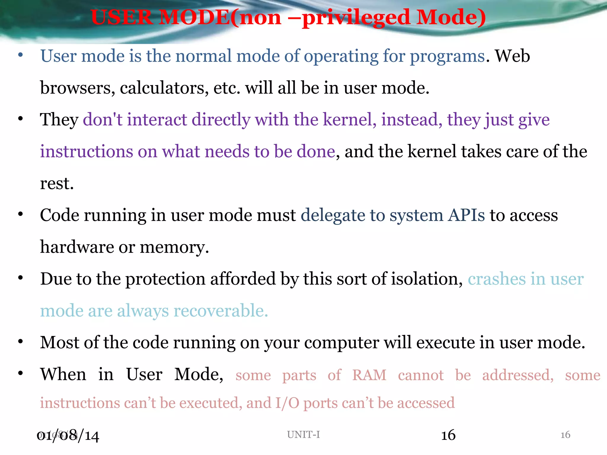 USER MODE(non –privileged Mode) • User mode is the normal mode of operating for programs. Web browsers, calculators, etc. will all be in user mode. • They don't interact directly with the kernel, instead, they just give instructions on what needs to be done, and the kernel takes care of the rest. • Code running in user mode must delegate to system APIs to access hardware or memory. • Due to the protection afforded by this sort of isolation, crashes in user mode are always recoverable. • Most of the code running on your computer will execute in user mode. • When in User Mode, some parts of RAM cannot be addressed, some instructions can’t be executed, and I/O ports can’t be accessed 01/08/14 01/08/14 UNIT-I 16 16 