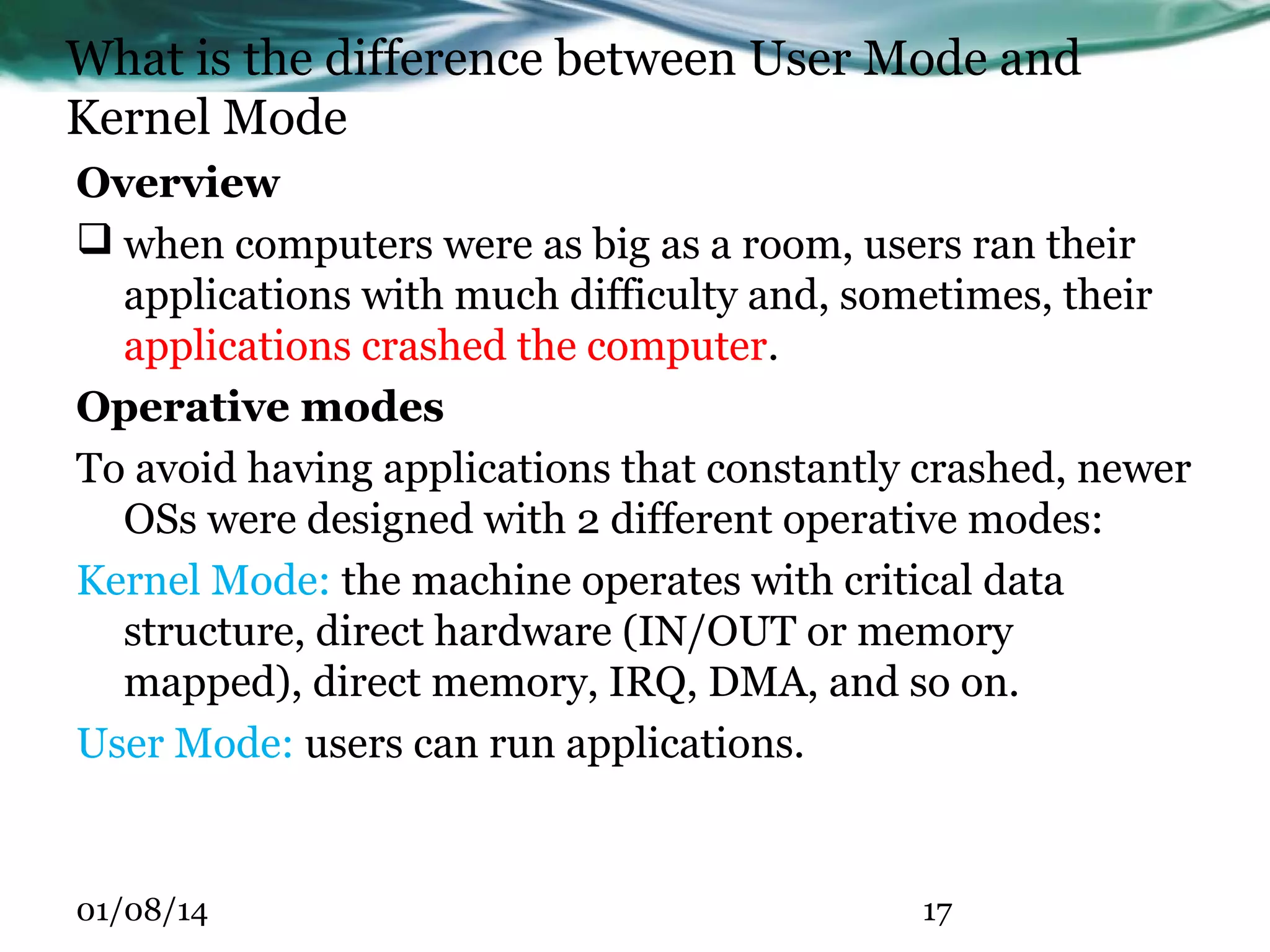 What is the difference between User Mode and Kernel Mode Overview  when computers were as big as a room, users ran their applications with much difficulty and, sometimes, their applications crashed the computer. Operative modes To avoid having applications that constantly crashed, newer OSs were designed with 2 different operative modes: Kernel Mode: the machine operates with critical data structure, direct hardware (IN/OUT or memory mapped), direct memory, IRQ, DMA, and so on. User Mode: users can run applications. 01/08/14 17 