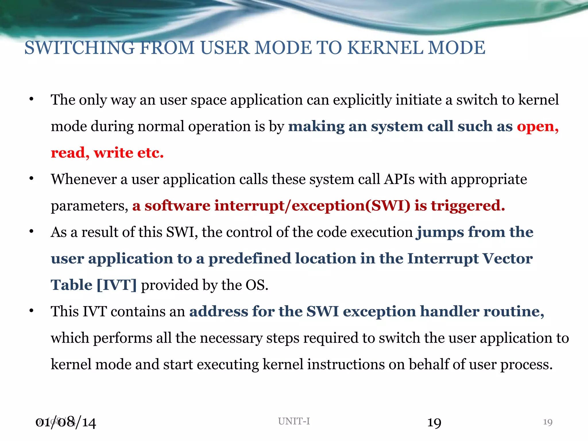 SWITCHING FROM USER MODE TO KERNEL MODE • The only way an user space application can explicitly initiate a switch to kernel mode during normal operation is by making an system call such as open, read, write etc. • Whenever a user application calls these system call APIs with appropriate parameters, a software interrupt/exception(SWI) is triggered. • As a result of this SWI, the control of the code execution jumps from the user application to a predefined location in the Interrupt Vector Table [IVT] provided by the OS. • This IVT contains an address for the SWI exception handler routine, which performs all the necessary steps required to switch the user application to kernel mode and start executing kernel instructions on behalf of user process. 01/08/14 01/08/14 UNIT-I 19 19 