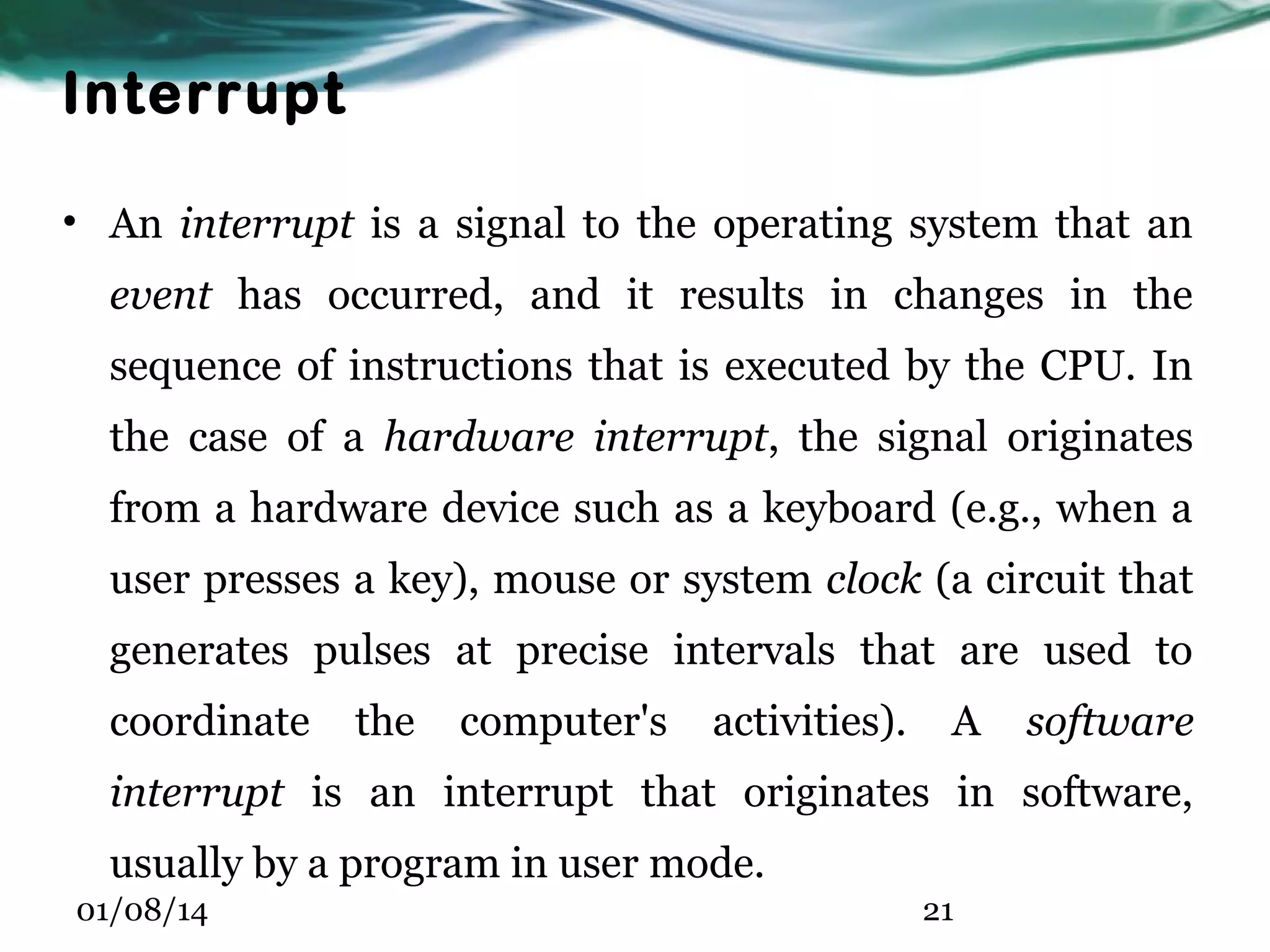 Interrupt • An interrupt is a signal to the operating system that an event has occurred, and it results in changes in the sequence of instructions that is executed by the CPU. In the case of a hardware interrupt, the signal originates from a hardware device such as a keyboard (e.g., when a user presses a key), mouse or system clock (a circuit that generates pulses at precise intervals that are used to coordinate the computer's activities). A software interrupt is an interrupt that originates in software, usually by a program in user mode. 01/08/14 21 