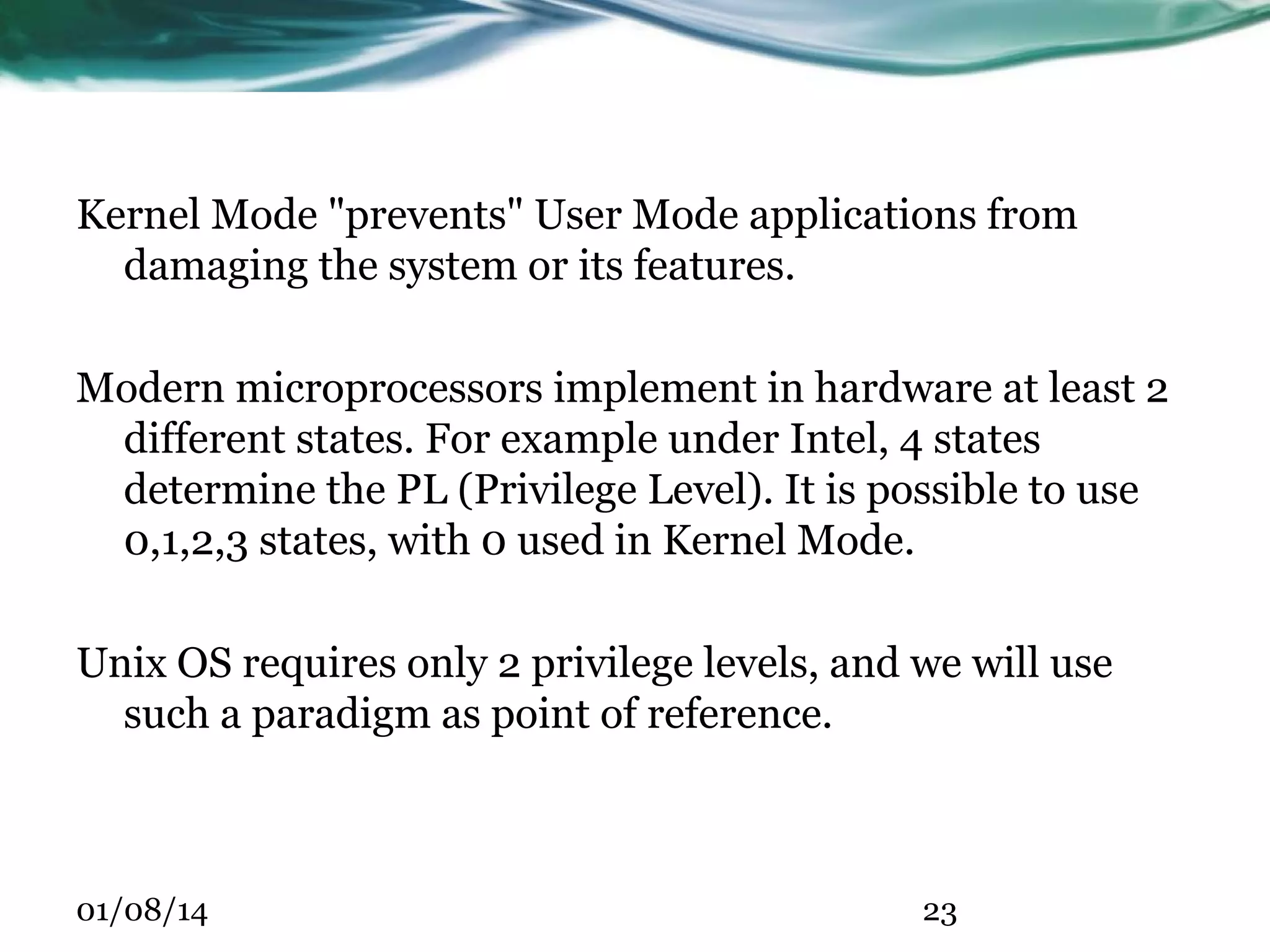 Kernel Mode "prevents" User Mode applications from damaging the system or its features. Modern microprocessors implement in hardware at least 2 different states. For example under Intel, 4 states determine the PL (Privilege Level). It is possible to use 0,1,2,3 states, with 0 used in Kernel Mode. Unix OS requires only 2 privilege levels, and we will use such a paradigm as point of reference. 01/08/14 23 