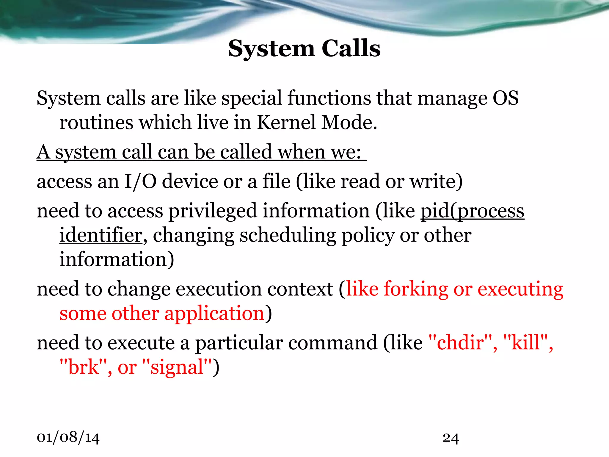 System Calls System calls are like special functions that manage OS routines which live in Kernel Mode. A system call can be called when we: access an I/O device or a file (like read or write) need to access privileged information (like pid(process identifier, changing scheduling policy or other information) need to change execution context (like forking or executing some other application) need to execute a particular command (like ''chdir'', ''kill", ''brk'', or ''signal'') 01/08/14 24 