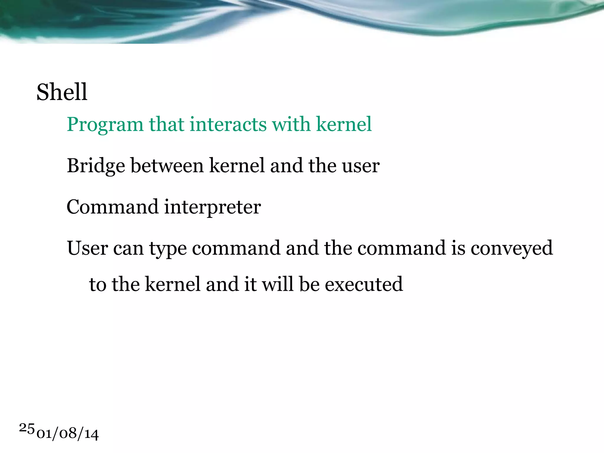Shell Program that interacts with kernel Bridge between kernel and the user Command interpreter User can type command and the command is conveyed to the kernel and it will be executed 25 01/08/14 
