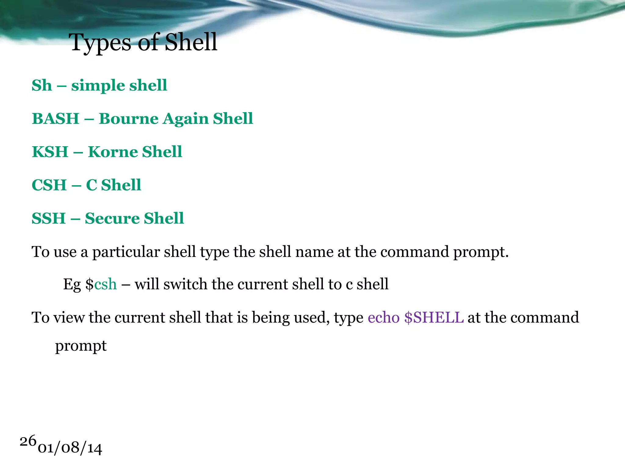 Types of Shell Sh – simple shell BASH – Bourne Again Shell KSH – Korne Shell CSH – C Shell SSH – Secure Shell To use a particular shell type the shell name at the command prompt. Eg $csh – will switch the current shell to c shell To view the current shell that is being used, type echo $SHELL at the command prompt 26 01/08/14 